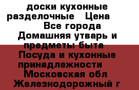   доски кухонные разделочные › Цена ­ 100 - Все города Домашняя утварь и предметы быта » Посуда и кухонные принадлежности   . Московская обл.,Железнодорожный г.
